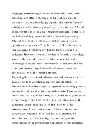 language, pattern recognition and exercise situations, their
classification; effectively teach the logic of evidence; to
accumulate and use knowledge; organize the various forms of
activity and self-extracting knowledge representation. All of the
above contributes to the development of intellectual potential of
the individual, implements the idea of developing training.
Integration of modern information technologies provides
operationally systemic effect, the result of which becomes a
“technological breakthrough” that has taken place and in
pedagogy. However, the use of modern information technology
supports the general trend of the integration process of
knowledge of environmental information; social environment
contributes to realizing the benefits of specialization and
personalization of the learning process.
Improving the educational infrastructure and management tools
Easy access to information resources, and education – to
information and methodological support of the learning process,
replicability advanced educational technologies based on the
use of new information technologies provides the expansion and
strengthening of ties between the individual structures of the
education system, resulting in the improvement of its
infrastructure. Process automation of clerical work in an
educational institution, the feasibility of controlling the
individual stages of the learning process leading to the
improvement of the institutional mechanisms of the education
 