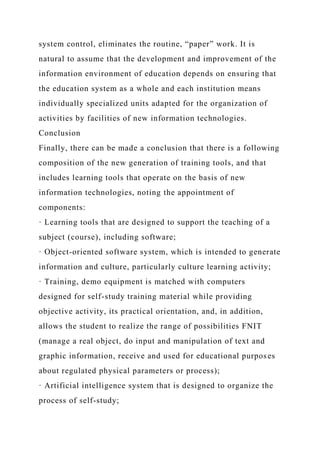system control, eliminates the routine, “paper” work. It is
natural to assume that the development and improvement of the
information environment of education depends on ensuring that
the education system as a whole and each institution means
individually specialized units adapted for the organization of
activities by facilities of new information technologies.
Conclusion
Finally, there can be made a conclusion that there is a following
composition of the new generation of training tools, and that
includes learning tools that operate on the basis of new
information technologies, noting the appointment of
components:
· Learning tools that are designed to support the teaching of a
subject (course), including software;
· Object-oriented software system, which is intended to generate
information and culture, particularly culture learning activity;
· Training, demo equipment is matched with computers
designed for self-study training material while providing
objective activity, its practical orientation, and, in addition,
allows the student to realize the range of possibilities FNIT
(manage a real object, do input and manipulation of text and
graphic information, receive and used for educational purposes
about regulated physical parameters or process);
· Artificial intelligence system that is designed to organize the
process of self-study;
 