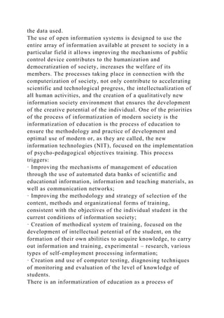 the data used.
The use of open information systems is designed to use the
entire array of information available at present to society in a
particular field it allows improving the mechanisms of public
control device contributes to the humanization and
democratization of society, increases the welfare of its
members. The processes taking place in connection with the
computerization of society, not only contribute to accelerating
scientific and technological progress, the intellectualization of
all human activities, and the creation of a qualitatively new
information society environment that ensures the development
of the creative potential of the individual. One of the priorities
of the process of informatization of modern society is the
informatization of education is the process of education to
ensure the methodology and practice of development and
optimal use of modern or, as they are called, the new
information technologies (NIT), focused on the implementation
of psycho-pedagogical objectives training. This process
triggers:
· Improving the mechanisms of management of education
through the use of automated data banks of scientific and
educational information, information and teaching materials, as
well as communication networks;
· Improving the methodology and strategy of selection of the
content, methods and organizational forms of training,
consistent with the objectives of the individual student in the
current conditions of information society;
· Creation of methodical system of training, focused on the
development of intellectual potential of the student, on the
formation of their own abilities to acquire knowledge, to carry
out information and training, experimental – research, various
types of self-employment processing information;
· Creation and use of computer testing, diagnosing techniques
of monitoring and evaluation of the level of knowledge of
students.
There is an informatization of education as a process of
 