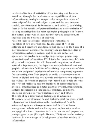 intellectualization of activities of the teaching and learner-
paced but through the implementation capabilities of new
information technologies, supports the integration trends of
knowledge of the laws of subject areas and the environment
(social, environmental, informational, and others.), combining
them with the benefits of personalization and differentiation of
training ensuring that the most synergies pedagogical influence.
The current paper will discuss technology and education, its
specifics and the best way of studying.
Possible facilities of new information technologies
Facilities of new informational technologies (FNIT) are
software and hardware and devices that operate on the basis of a
microprocessor, computer technology and modern facilities of
information exchange systems and to ensure collection
operation, the production, stockpiling, storage, processing,
transmission of information. FNIT includes: computers, PC; sets
of terminal equipment for all classes of computers, local area
networks, input-output, the input and manipulation of text and
graphic information facilities of archiving large amounts of data
and other peripheral equipment of modern computers; apparatus
for converting data from graphic or audio data representation
forms to digital and vice versa; tools and devices to manipulate
audiovisual information (technology-based multimedia systems
and “virtual reality”); modern facilities of communication;
artificial intelligence; computer graphics system, programming
systems (programming languages, compilers, compilers,
operating systems, software packages, etc.) and others.
The role of new information technology in education
The acceleration of scientific and technological progress, which
is based on the introduction in the production of flexible
automated systems, microprocessors and device software
management, robots and machining centers, has set a modern
pedagogical science important task – to educate and prepare the
younger generation (Tettegah, Hunter, 2006)that can be actively
involved in a new stage of development of modern society of
information.
 