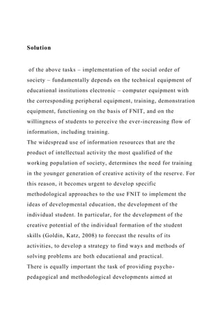 Solution
of the above tasks – implementation of the social order of
society – fundamentally depends on the technical equipment of
educational institutions electronic – computer equipment with
the corresponding peripheral equipment, training, demonstration
equipment, functioning on the basis of FNIT, and on the
willingness of students to perceive the ever-increasing flow of
information, including training.
The widespread use of information resources that are the
product of intellectual activity the most qualified of the
working population of society, determines the need for training
in the younger generation of creative activity of the reserve. For
this reason, it becomes urgent to develop specific
methodological approaches to the use FNIT to implement the
ideas of developmental education, the development of the
individual student. In particular, for the development of the
creative potential of the individual formation of the student
skills (Goldin, Katz, 2008) to forecast the results of its
activities, to develop a strategy to find ways and methods of
solving problems are both educational and practical.
There is equally important the task of providing psycho-
pedagogical and methodological developments aimed at
 