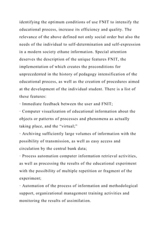 identifying the optimum conditions of use FNIT to intensify the
educational process, increase its efficiency and quality. The
relevance of the above defined not only social order but also the
needs of the individual to self-determination and self-expression
in a modern society ethane information. Special attention
deserves the description of the unique features FNIT, the
implementation of which creates the preconditions for
unprecedented in the history of pedagogy intensification of the
educational process, as well as the creation of procedures aimed
at the development of the individual student. There is a list of
these features:
· Immediate feedback between the user and FNIT;
· Computer visualization of educational information about the
objects or patterns of processes and phenomena as actually
taking place, and the “virtual;”
· Archiving sufficiently large volumes of information with the
possibility of transmission, as well as easy access and
circulation by the central bank data;
· Process automation computer information retrieval activities,
as well as processing the results of the educational experiment
with the possibility of multiple repetition or fragment of the
experiment;
· Automation of the process of information and methodological
support, organizational management training activities and
monitoring the results of assimilation.
 