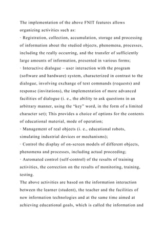 The implementation of the above FNIT features allows
organizing activities such as:
· Registration, collection, accumulation, storage and processing
of information about the studied objects, phenomena, processes,
including the really occurring, and the transfer of sufficiently
large amounts of information, presented in various forms;
· Interactive dialogue – user interaction with the program
(software and hardware) system, characterized in contrast to the
dialogue, involving exchange of text commands (requests) and
response (invitations), the implementation of more advanced
facilities of dialogue (i. e., the ability to ask questions in an
arbitrary manner, using the “key” word, in the form of a limited
character set); This provides a choice of options for the contents
of educational material, mode of operation;
· Management of real objects (i. e., educational robots,
simulating industrial devices or mechanisms);
· Control the display of on-screen models of different objects,
phenomena and processes, including actual proceeding;
· Automated control (self-control) of the results of training
activities, the correction on the results of monitoring, training,
testing.
The above activities are based on the information interaction
between the learner (student), the teacher and the facilities of
new information technologies and at the same time aimed at
achieving educational goals, which is called the information and
 