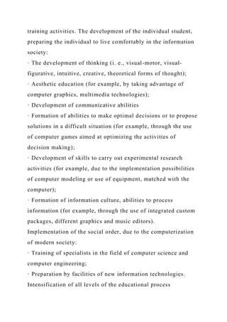 training activities. The development of the individual student,
preparing the individual to live comfortably in the information
society:
· The development of thinking (i. e., visual-motor, visual-
figurative, intuitive, creative, theoretical forms of thought);
· Aesthetic education (for example, by taking advantage of
computer graphics, multimedia technologies);
· Development of communicative abilities
· Formation of abilities to make optimal decisions or to propose
solutions in a difficult situation (for example, through the use
of computer games aimed at optimizing the activities of
decision making);
· Development of skills to carry out experimental research
activities (for example, due to the implementation possibilities
of computer modeling or use of equipment, matched with the
computer);
· Formation of information culture, abilities to process
information (for example, through the use of integrated custom
packages, different graphics and music editors).
Implementation of the social order, due to the computerization
of modern society:
· Training of specialists in the field of computer science and
computer engineering;
· Preparation by facilities of new information technologies.
Intensification of all levels of the educational process
 
