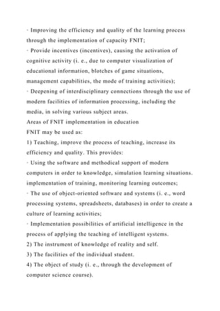 · Improving the efficiency and quality of the learning process
through the implementation of capacity FNIT;
· Provide incentives (incentives), causing the activation of
cognitive activity (i. e., due to computer visualization of
educational information, blotches of game situations,
management capabilities, the mode of training activities);
· Deepening of interdisciplinary connections through the use of
modern facilities of information processing, including the
media, in solving various subject areas.
Areas of FNIT implementation in education
FNIT may be used as:
1) Teaching, improve the process of teaching, increase its
efficiency and quality. This provides:
· Using the software and methodical support of modern
computers in order to knowledge, simulation learning situations.
implementation of training, monitoring learning outcomes;
· The use of object-oriented software and systems (i. e., word
processing systems, spreadsheets, databases) in order to create a
culture of learning activities;
· Implementation possibilities of artificial intelligence in the
process of applying the teaching of intelligent systems.
2) The instrument of knowledge of reality and self.
3) The facilities of the individual student.
4) The object of study (i. e., through the development of
computer science course).
 