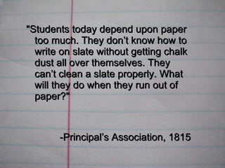 &quot;Students today depend upon paper too much. They don’t know how to write on slate without getting chalk dust all over themselves. They can’t clean a slate properly. What will they do when they run out of paper?&quot;   -Principal’s Association, 1815 