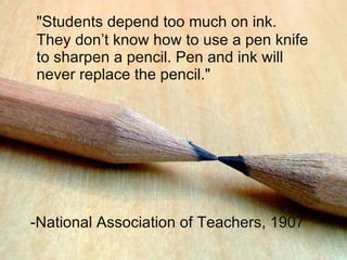 &quot;Students depend too much on ink. They don’t know how to use a pen knife to sharpen a pencil. Pen and ink will never replace the pencil.&quot; -National Association of Teachers, 1907 