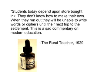 &quot;Students today depend upon store bought ink. They don’t know how to make their own. When they run out they will be unable to write words or ciphers until their next trip to the settlement. This is a sad commentary on modern education. -The Rural Teacher, 1929 
