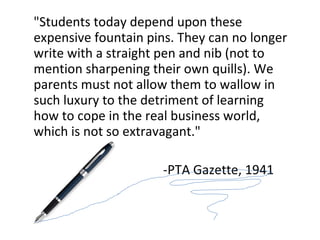 &quot;Students today depend upon these expensive fountain pins. They can no longer write with a straight pen and nib (not to mention sharpening their own quills). We parents must not allow them to wallow in such luxury to the detriment of learning how to cope in the real business world, which is not so extravagant.&quot; -PTA Gazette, 1941 