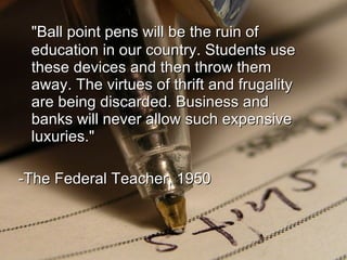 &quot;Ball point pens will be the ruin of education in our country. Students use these devices and then throw them away. The virtues of thrift and frugality are being discarded. Business and banks will never allow such expensive luxuries.&quot; -The Federal Teacher, 1950 
