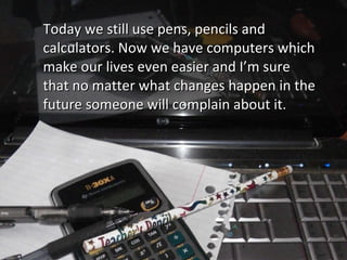 Today we still use pens, pencils and calculators. Now we have computers which make our lives even easier and I’m sure that no matter what changes happen in the future someone will complain about it.  