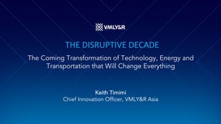 THE DISRUPTIVE DECADE
The Coming Transformation of Technology, Energy and
Transportation that Will Change Everything
Keith Timimi
Chief Innovation Officer, VMLY&R Asia
 
