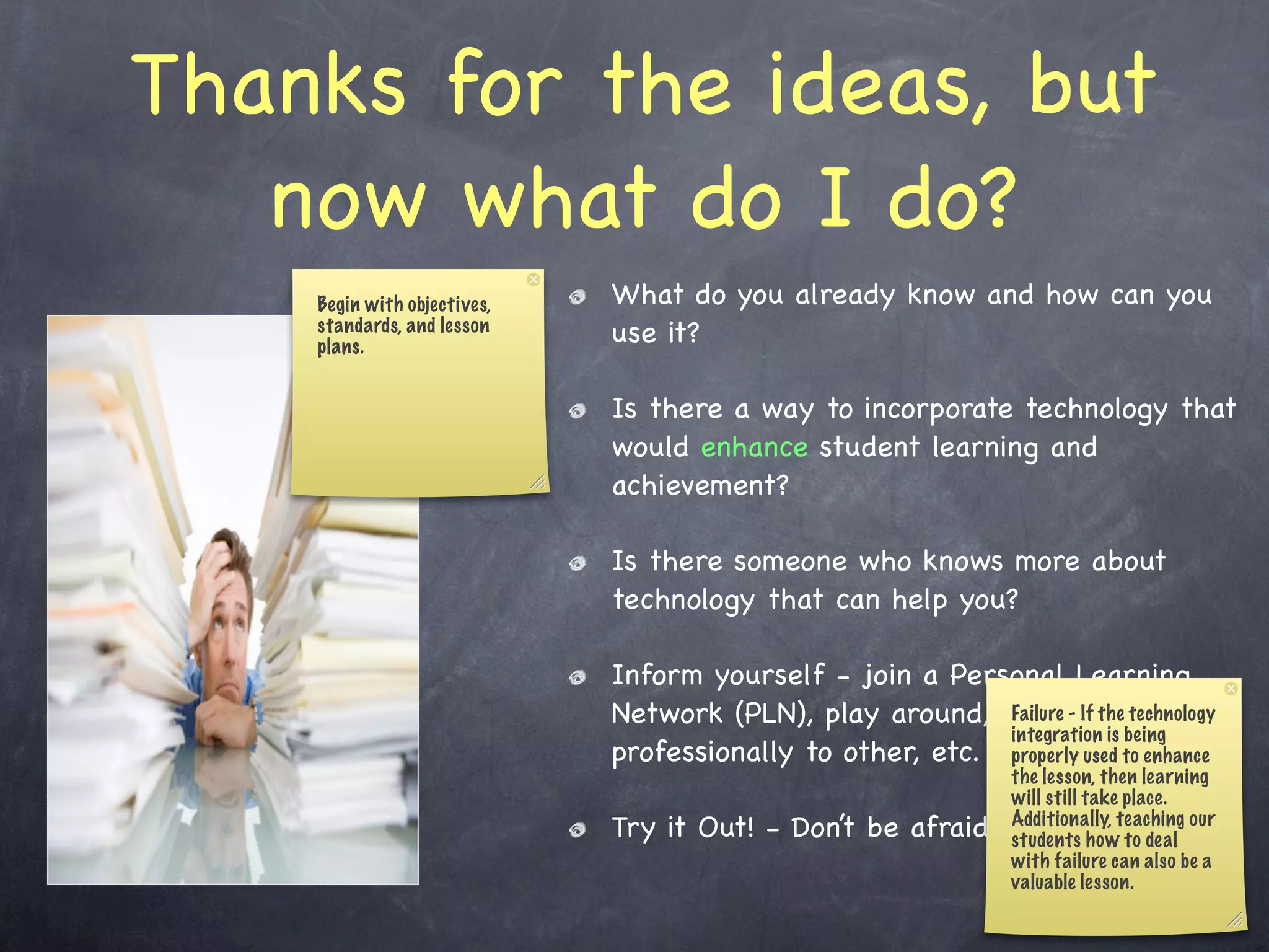 Thanks for the ideas, but
   now what do I do?
    Begin with objectives,   What do you already know and how can you
    standards, and lesson
    plans.
                             use it?

                             Is there a way to incorporate technology that
                             would enhance student learning and
                             achievement?

                             Is there someone who knows more about
                             technology that can help you?

                             Inform yourself - join a Personal Learning
                             Network (PLN), play around, research, technology
                                                           Failure - If the connect
                                                           integration is being
                             professionally to other, etc. properly used to enhance
                                                               the lesson, then learning
                                                               will still take place.
                             Try it Out! - Don’t be afraid    to fail.howteaching our
                                                               Additionally,
                                                               students        to deal
                                                               with failure can also be a
                                                               valuable lesson.
 