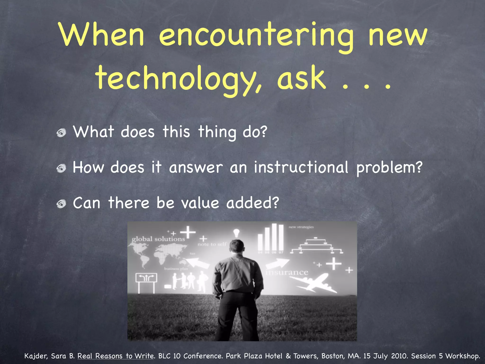 When encountering new
          technology, ask . . .
             What does this thing do?

             How does it answer an instructional problem?

             Can there be value added?




Kajder, Sara B. Real Reasons to Write. BLC 10 Conference. Park Plaza Hotel & Towers, Boston, MA. 15 July 2010. Session 5 Workshop.
 