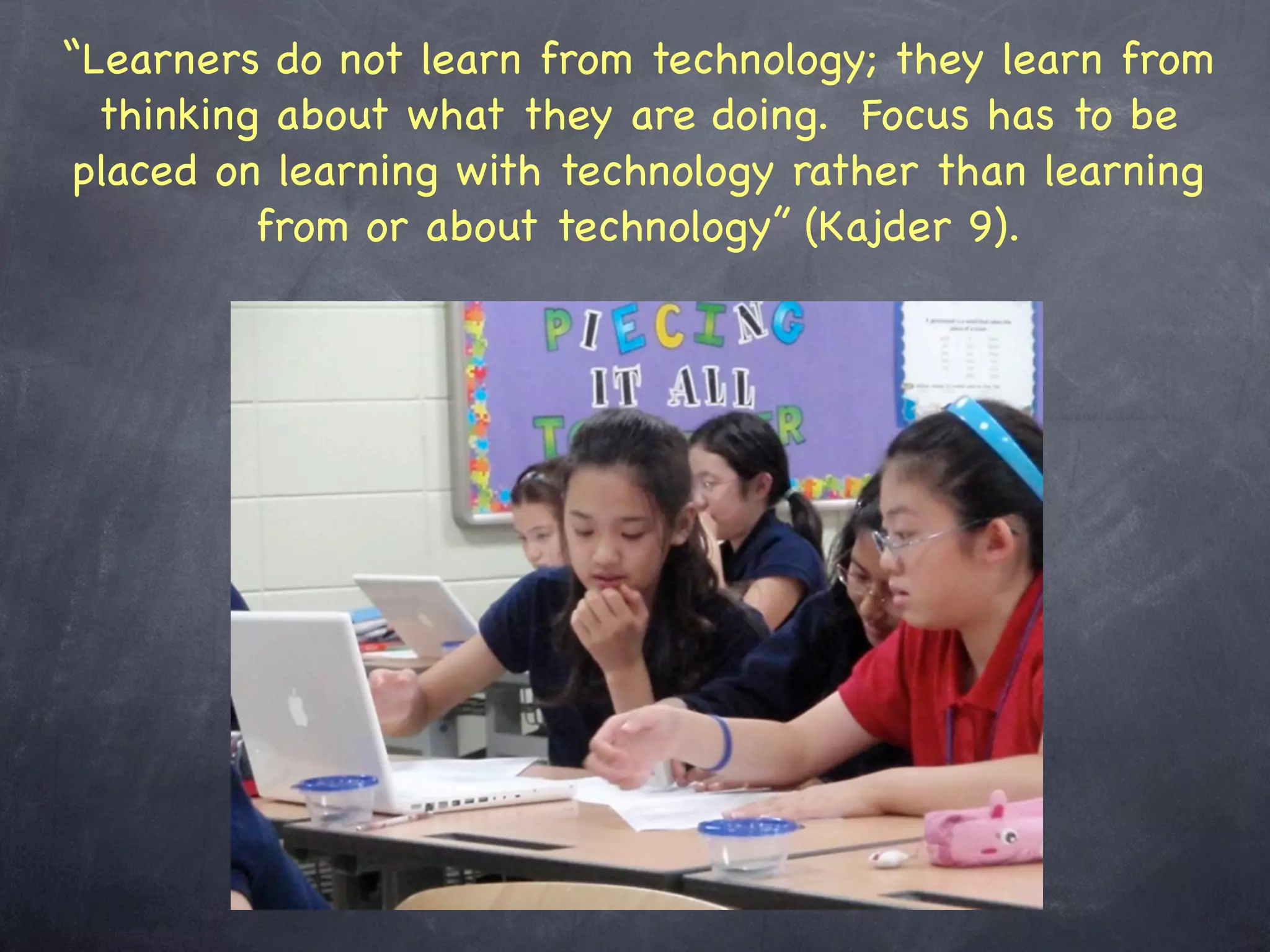 “Learners do not learn from technology; they learn from
  thinking about what they are doing. Focus has to be
 placed on learning with technology rather than learning
          from or about technology” (Kajder 9).
 