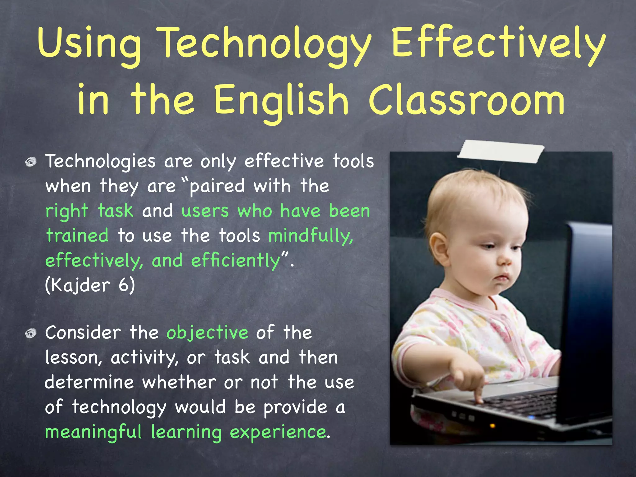 Using Technology Effectively
  in the English Classroom
Technologies are only effective tools
when they are “paired with the
right task and users who have been
trained to use the tools mindfully,
effectively, and efﬁciently”.
(Kajder 6)

Consider the objective of the
lesson, activity, or task and then
determine whether or not the use
of technology would be provide a
meaningful learning experience.
 