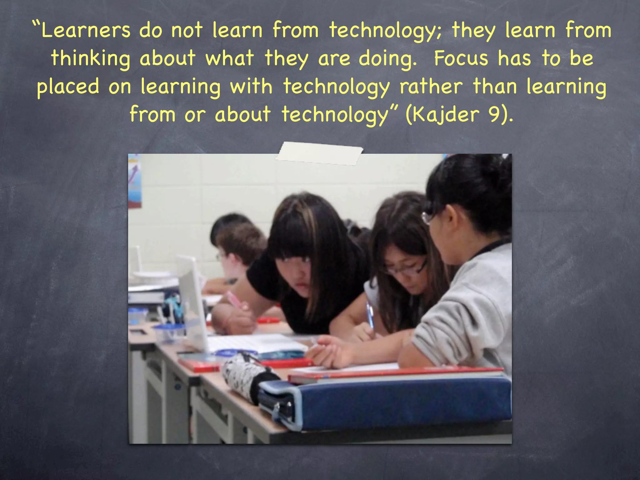 “Learners do not learn from technology; they learn from
  thinking about what they are doing. Focus has to be
 placed on learning with technology rather than learning
          from or about technology” (Kajder 9).
 
