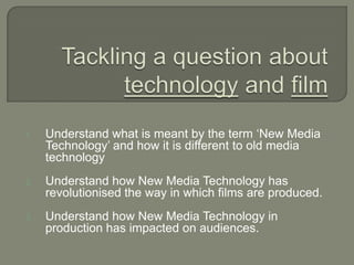 1. Understand what is meant by the term ‘New Media
Technology’ and how it is different to old media
technology
2. Understand how New Media Technology has
revolutionised the way in which films are produced.
3. Understand how New Media Technology in
production has impacted on audiences.
 