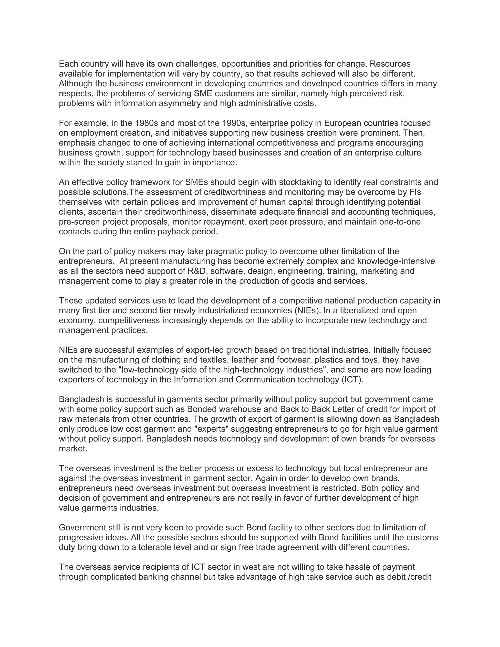 Each country will have its own challenges, opportunities and priorities for change. Resources
available for implementation will vary by country, so that results achieved will also be different.
Although the business environment in developing countries and developed countries differs in many
respects, the problems of servicing SME customers are similar, namely high perceived risk,
problems with information asymmetry and high administrative costs.
For example, in the 1980s and most of the 1990s, enterprise policy in European countries focused
on employment creation, and initiatives supporting new business creation were prominent. Then,
emphasis changed to one of achieving international competitiveness and programs encouraging
business growth, support for technology based businesses and creation of an enterprise culture
within the society started to gain in importance.
An effective policy framework for SMEs should begin with stocktaking to identify real constraints and
possible solutions.The assessment of creditworthiness and monitoring may be overcome by FIs
themselves with certain policies and improvement of human capital through identifying potential
clients, ascertain their creditworthiness, disseminate adequate financial and accounting techniques,
pre-screen project proposals, monitor repayment, exert peer pressure, and maintain one-to-one
contacts during the entire payback period.
On the part of policy makers may take pragmatic policy to overcome other limitation of the
entrepreneurs. At present manufacturing has become extremely complex and knowledge-intensive
as all the sectors need support of R&D, software, design, engineering, training, marketing and
management come to play a greater role in the production of goods and services.
These updated services use to lead the development of a competitive national production capacity in
many first tier and second tier newly industrialized economies (NIEs). In a liberalized and open
economy, competitiveness increasingly depends on the ability to incorporate new technology and
management practices.
NIEs are successful examples of export-led growth based on traditional industries. Initially focused
on the manufacturing of clothing and textiles, leather and footwear, plastics and toys, they have
switched to the "low-technology side of the high-technology industries", and some are now leading
exporters of technology in the Information and Communication technology (ICT).
Bangladesh is successful in garments sector primarily without policy support but government came
with some policy support such as Bonded warehouse and Back to Back Letter of credit for import of
raw materials from other countries. The growth of export of garment is allowing down as Bangladesh
only produce low cost garment and "experts" suggesting entrepreneurs to go for high value garment
without policy support. Bangladesh needs technology and development of own brands for overseas
market.
The overseas investment is the better process or excess to technology but local entrepreneur are
against the overseas investment in garment sector. Again in order to develop own brands,
entrepreneurs need overseas investment but overseas investment is restricted. Both policy and
decision of government and entrepreneurs are not really in favor of further development of high
value garments industries.
Government still is not very keen to provide such Bond facility to other sectors due to limitation of
progressive ideas. All the possible sectors should be supported with Bond facilities until the customs
duty bring down to a tolerable level and or sign free trade agreement with different countries.
The overseas service recipients of ICT sector in west are not willing to take hassle of payment
through complicated banking channel but take advantage of high take service such as debit /credit
 