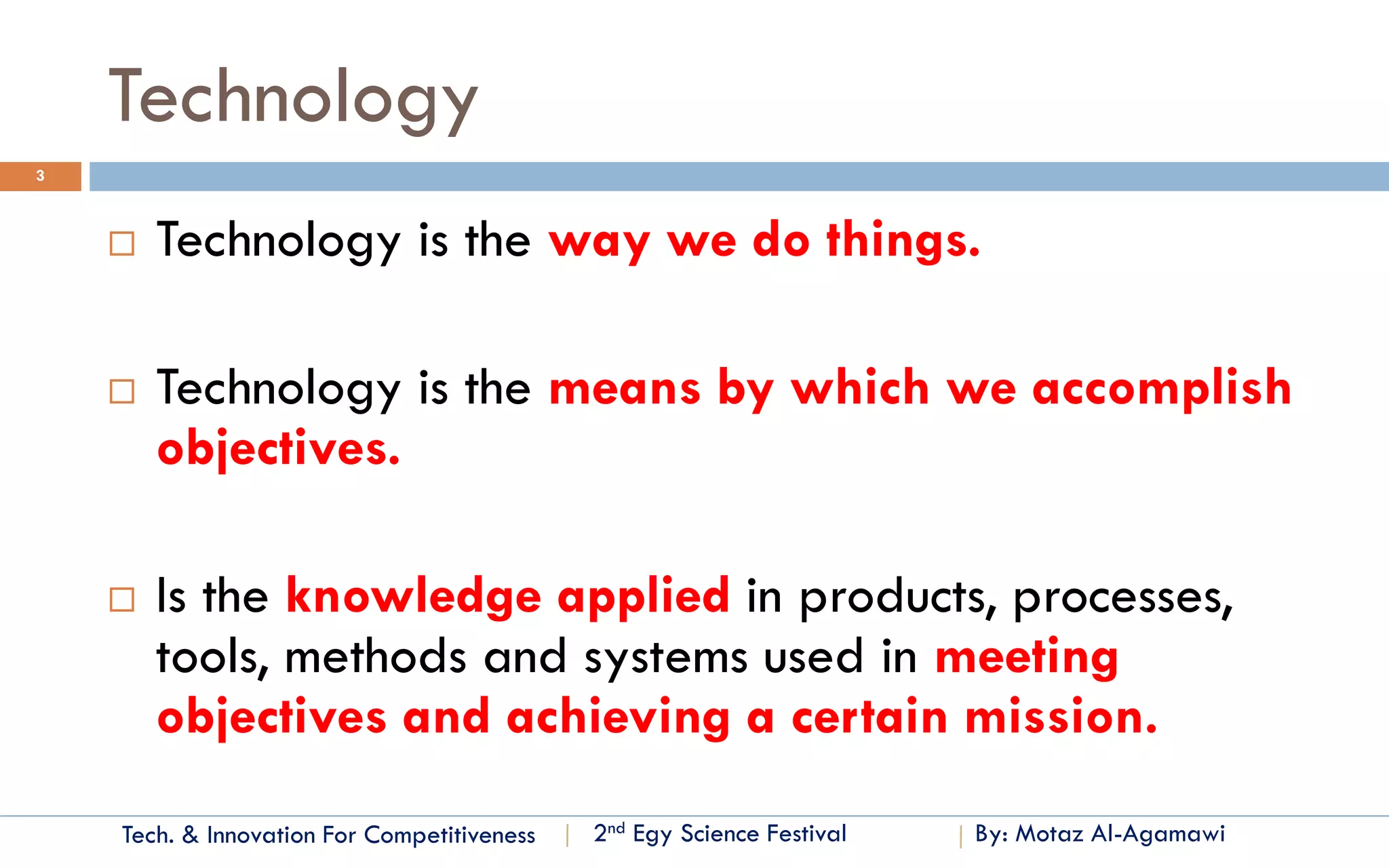 Tech. & Innovation For Competitiveness 
By: Motaz Al-Agamawi 
2ndEgyScience Festival 
Technology 
3 
Technology is the way we do things. 
Technology is the means by which we accomplish objectives. 
Is the knowledge applied in products, processes, tools, methods and systems used in meeting objectives and achieving a certain mission.  