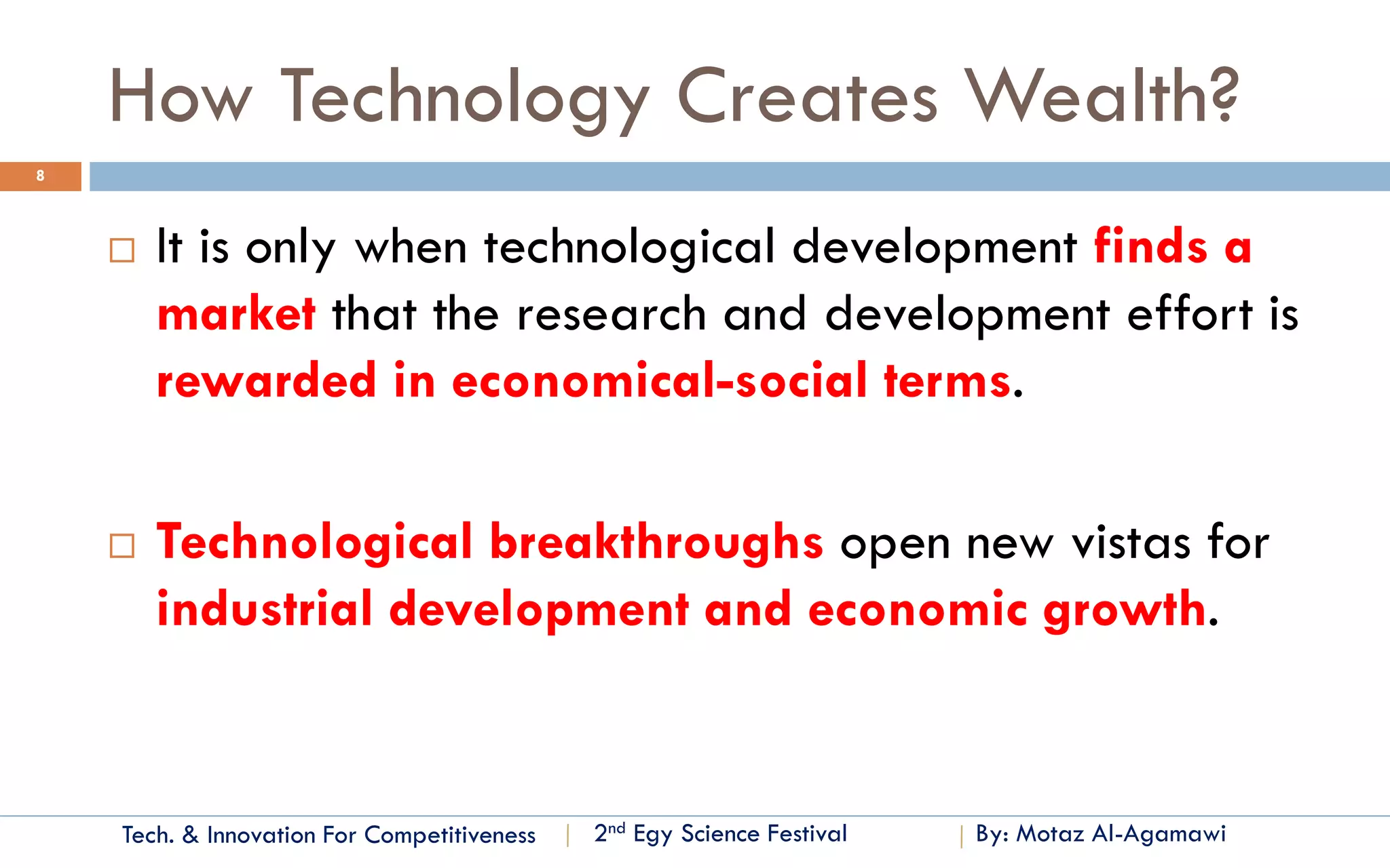 Tech. & Innovation For Competitiveness 
By: Motaz Al-Agamawi 
2ndEgyScience Festival 
How Technology Creates Wealth? 
8 
It is only when technological development finds a marketthat the research and development effort is rewarded in economical-social terms. 
Technological breakthroughs open new vistas for industrial development and economic growth.  
