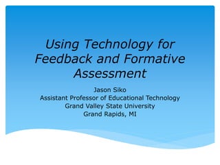 Using Technology for 
Feedback and Formative 
Assessment 
Jason Siko 
Assistant Professor of Educational Technology 
Grand Valley State University 
Grand Rapids, MI 
 