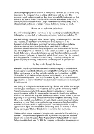 abandoning	
  the	
  project	
  was	
  the	
  lack	
  of	
  widespread	
  adoption,	
  but	
  the	
  more	
  likely	
  
reason	
  was	
  the	
  company´s	
  fear	
  of	
  getting	
  into	
  trouble	
  with	
  the	
  law.	
  	
  The	
  
company,	
  which	
  makes	
  money	
  from	
  data	
  about	
  us,	
  probably	
  has	
  figured	
  out	
  that	
  
they	
  will	
  not	
  able	
  to	
  protect	
  privacy	
  -­‐	
  think	
  of	
  all	
  the	
  NSA-­‐related	
  scandals.	
  So,	
  
either	
  people	
  did	
  indeed	
  not	
  trust	
  Google	
  and	
  the	
  service	
  consequently	
  failed	
  to	
  
attract	
  enough	
  customers,	
  or	
  Google	
  realised	
  that	
  it	
  was	
  risking	
  too	
  much.	
  	
  
	
  
Healthcare	
  is	
  a	
  nightmare	
  for	
  business	
  
	
  
One	
  very	
  common	
  problem	
  I	
  have	
  faced	
  in	
  my	
  consulting	
  work	
  in	
  the	
  healthcare	
  
industry	
  has	
  been	
  the	
  lack	
  of	
  collaboration	
  with	
  other	
  industries,	
  including	
  IT.	
  	
  	
  
	
  
While	
  technology	
  companies	
  move	
  fast	
  and	
  rapidly	
  create	
  new	
  products,	
  services	
  
and	
  solutions,	
  the	
  healthcare	
  industry	
  moves	
  more	
  slowly	
  due	
  to	
  its	
  
bureaucracies,	
  legislation	
  and	
  public-­‐private	
  tensions.	
  While	
  these	
  industry	
  
characteristics	
  are	
  something	
  that	
  the	
  large	
  medical	
  devices,	
  IT	
  and	
  
communication	
  solutions	
  and	
  integrator	
  players	
  have	
  learnt	
  to	
  deal	
  with,	
  niche	
  
and	
  innovate	
  players	
  are	
  often	
  off	
  the	
  radar	
  screen	
  and	
  unable	
  to	
  get	
  their	
  voices	
  
heard.	
  	
  In	
  fact,	
  these	
  inherent	
  challenges,	
  can	
  lead	
  these	
  types	
  of	
  companies	
  to	
  
prioritise	
  other	
  industries	
  to	
  focus	
  their	
  technical	
  and	
  commercial	
  efforts	
  on	
  and	
  
so	
  it	
  happens	
  to	
  be	
  that	
  the	
  healthcare	
  industry	
  can	
  end	
  up	
  missing	
  out	
  on	
  
potentially	
  very	
  interesting	
  and	
  innovate	
  ideas	
  to	
  improve	
  its	
  performance.	
  	
  	
  	
  
	
  
Big	
  data	
  breaks	
  through	
  the	
  silence	
  
	
  
In	
  the	
  last	
  couple	
  of	
  years	
  we	
  have	
  witnessed	
  a	
  massive	
  jump	
  in	
  investment	
  in	
  
technology	
  to	
  be	
  used	
  in	
  healthcare.	
  According	
  to	
  Mercom	
  Capital	
  Group,	
  USD	
  3	
  
billion	
  was	
  invested	
  in	
  big	
  data	
  technologies	
  to	
  be	
  used	
  in	
  healthcare	
  in	
  2013.	
  
That	
  applies	
  to	
  all	
  disciplines	
  from	
  pharma,	
  medical	
  devices	
  to	
  personal	
  
healthcare	
  management.	
  There	
  is	
  no	
  doubt	
  that	
  big	
  data	
  has	
  created	
  enormous	
  
opportunities	
  to	
  improve	
  healthcare	
  disciplines	
  as	
  well	
  as	
  make	
  lots	
  of	
  money	
  for	
  
tech	
  companies.	
  	
  
	
  
Yet,	
  by	
  way	
  of	
  example,	
  while	
  there	
  are	
  already	
  100,000	
  new	
  mobile	
  health	
  apps	
  
available,	
  you	
  will	
  need	
  to	
  hold	
  you	
  breath	
  because,	
  on	
  the	
  23rd	
  of	
  July,	
  Federal	
  
Trade	
  Commissioner	
  Julie	
  Brill	
  expressed	
  concern	
  about	
  the	
  way	
  apps	
  on	
  
smartphones	
  and	
  mobile	
  devices	
  are	
  collecting	
  sensitive	
  health	
  data,	
  and	
  how	
  
some	
  of	
  that	
  information	
  may	
  then	
  be	
  shared	
  with	
  third	
  parties.	
  So	
  this	
  is	
  just	
  the	
  
beginning	
  of	
  a	
  long	
  journey	
  for	
  tech	
  companies	
  to	
  bring	
  their	
  innovating	
  health	
  
ideas	
  to	
  the	
  market;	
  a	
  market	
  that	
  is	
  protected	
  by	
  its	
  incumbents,	
  which	
  is	
  very	
  
emotional	
  because	
  this	
  is	
  not	
  about	
  buying	
  new	
  smartphone	
  but	
  about	
  fiddling	
  
with	
  our	
  health	
  and	
  which	
  is	
  highly	
  regulated.	
  Pharma	
  in	
  particular	
  is	
  very	
  
aggressive,	
  so	
  if	
  you	
  have	
  an	
  idea	
  that	
  would	
  chop	
  down	
  the	
  number	
  of	
  people	
  
taking	
  aspirin,	
  you´d	
  better	
  think	
  twice	
  if	
  you	
  want	
  to	
  start	
  that	
  battle.	
  
	
  	
  
Theoretically	
  it	
  should	
  be	
  easier	
  to	
  bring	
  innovations	
  to	
  the	
  healthcare	
  industry	
  
in	
  the	
  US	
  (compared	
  to	
  Europe)	
  because	
  it	
  is	
  predominantly	
  private.	
  However,	
  
reality	
  tells	
  us	
  something	
  else.	
  Anne	
  Wojcicki,	
  the	
  CEO	
  of	
  3andMe	
  from	
  Silicon	
  
Valley,	
  learnt	
  the	
  hard	
  way.	
  For	
  $99,	
  the	
  company	
  could	
  analyse	
  key	
  components	
  
 