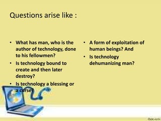 Questions arise like :
• What has man, who is the
author of technology, done
to his fellowmen?
• Is technology bound to
create and then later
destroy?
• Is technology a blessing or
a curse?
• A form of exploitation of
human beings? And
• Is technology
dehumanizing man?