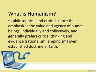 What is Humanism?
•a philosophical and ethical stance that
emphasizes the value and agency of human
beings, individually and collectively, and
generally prefers critical thinking and
evidence (rationalism, empiricism) over
established doctrine or faith.