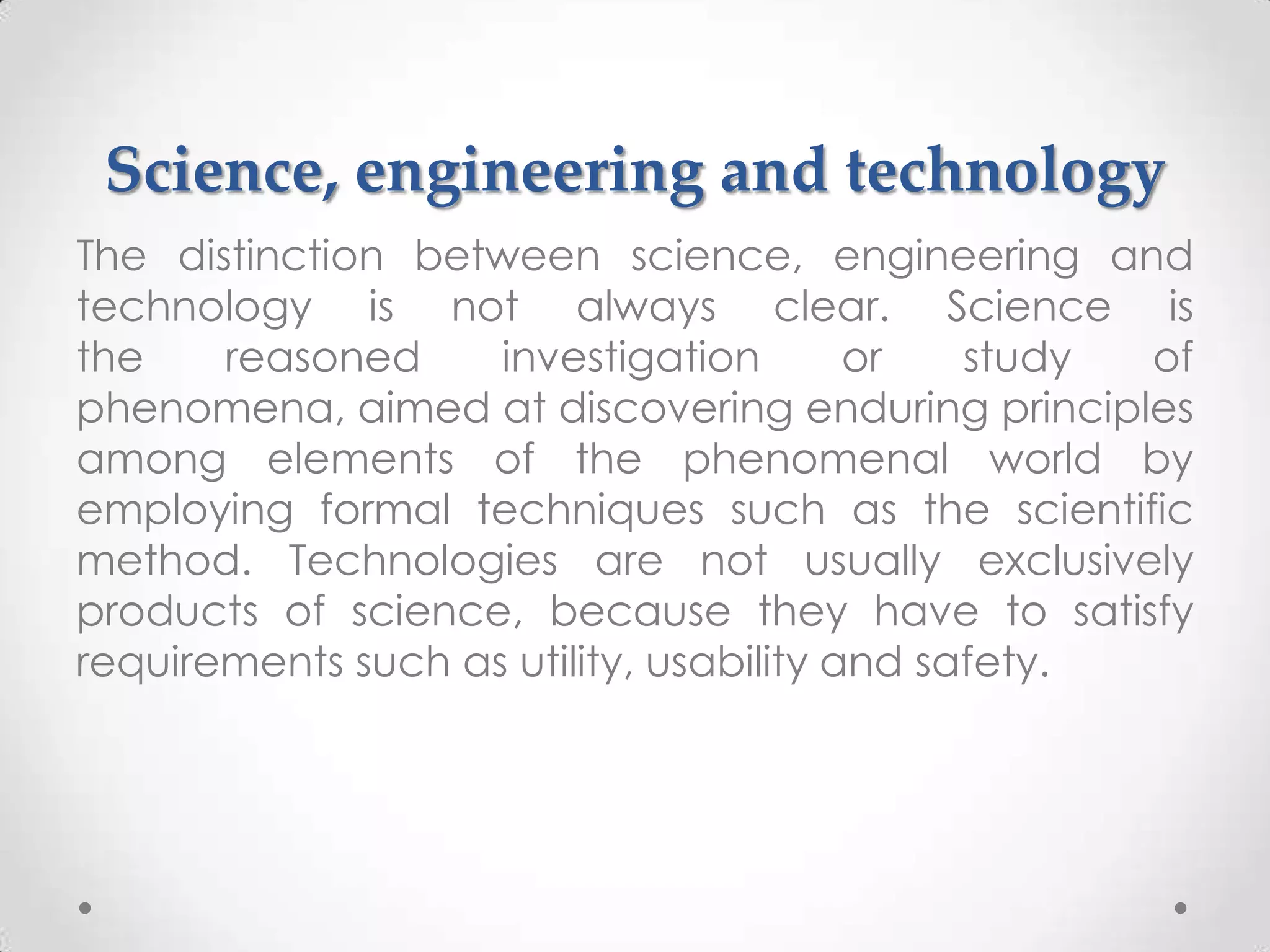 Science, engineering and technology
The distinction between science, engineering and
technology is not always clear. Science is
the    reasoned     investigation        or   study of
phenomena, aimed at discovering enduring principles
among elements of the phenomenal world by
employing formal techniques such as the scientific
method. Technologies are not usually exclusively
products of science, because they have to satisfy
requirements such as utility, usability and safety.
 