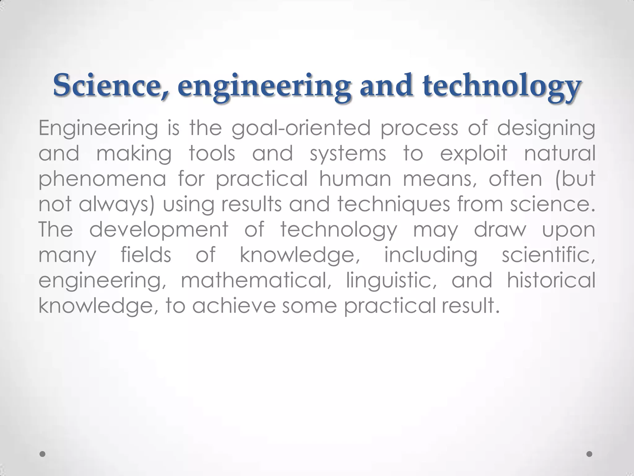 Science, engineering and technology
Engineering is the goal-oriented process of designing
and making tools and systems to exploit natural
phenomena for practical human means, often (but
not always) using results and techniques from science.
The development of technology may draw upon
many fields of knowledge, including scientific,
engineering, mathematical, linguistic, and historical
knowledge, to achieve some practical result.
 