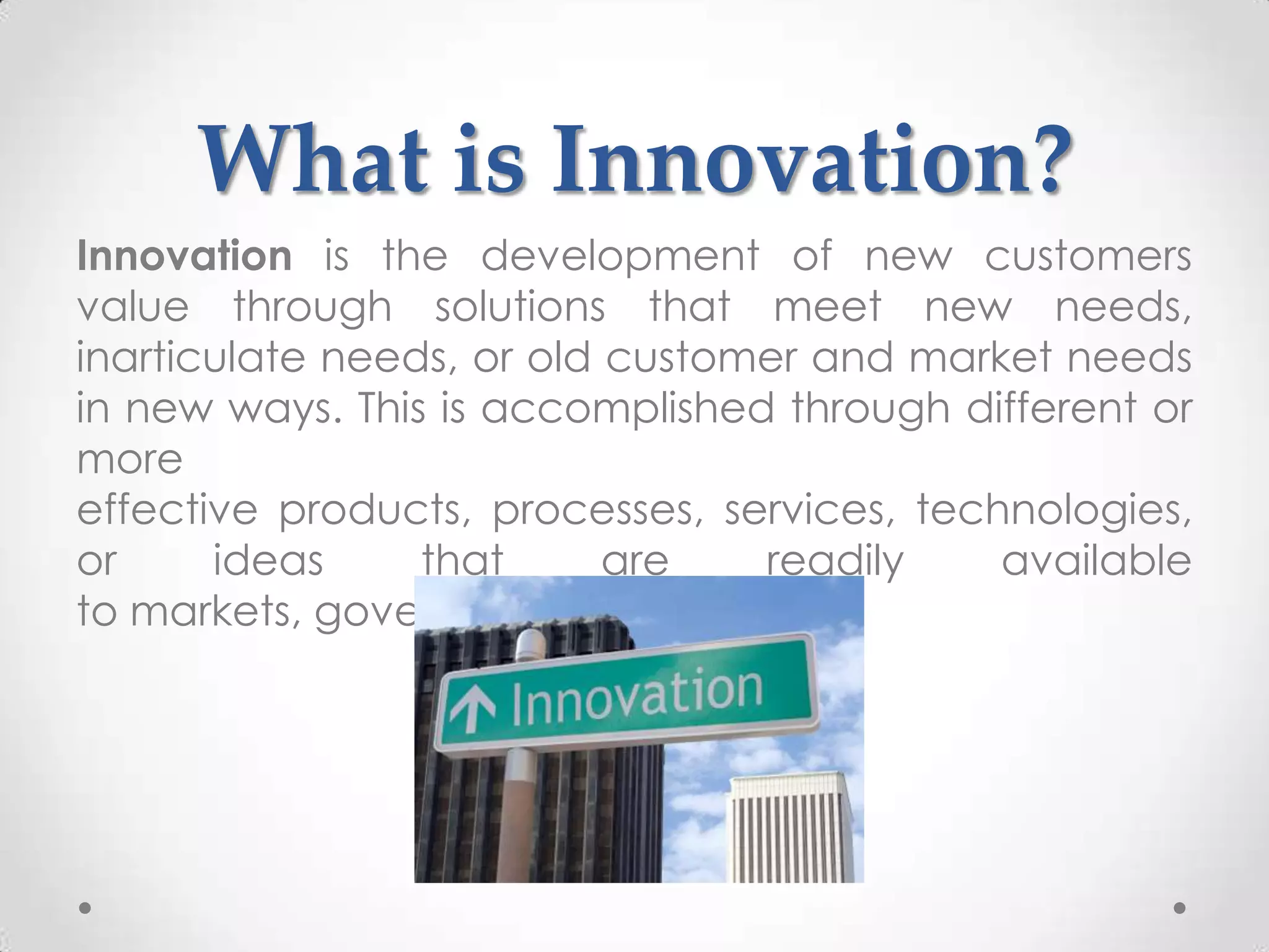 What is Innovation?
Innovation is the development of new customers
value through solutions that meet new needs,
inarticulate needs, or old customer and market needs
in new ways. This is accomplished through different or
more
effective products, processes, services, technologies,
or     ideas     that      are   readily     available
to markets, governments, and society.
 