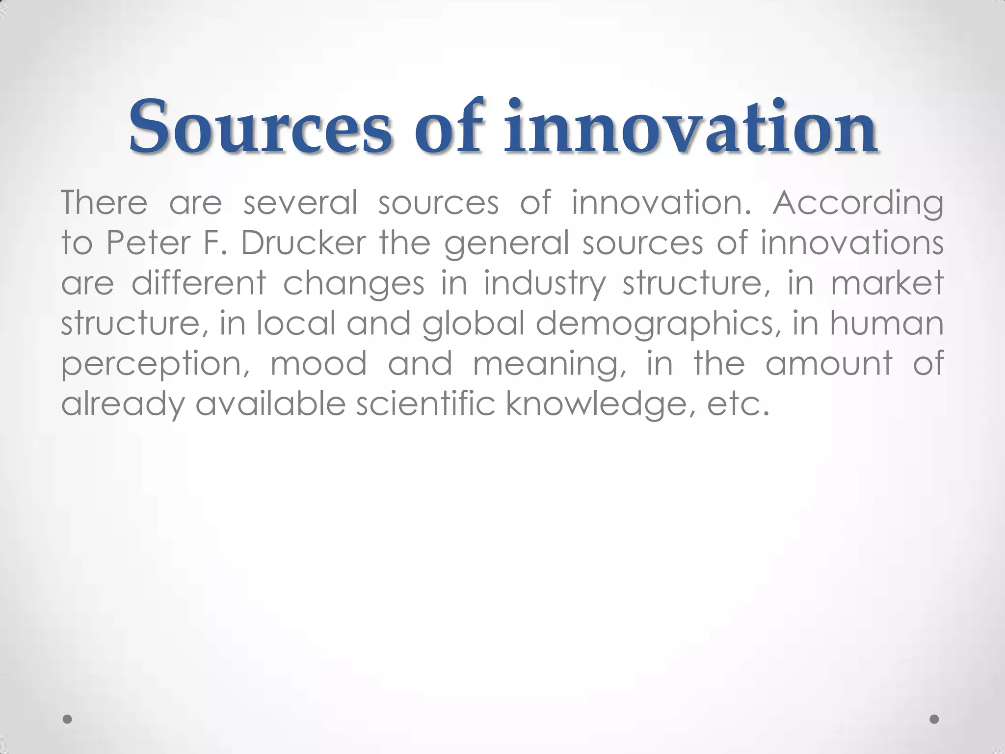 Sources of innovation
There are several sources of innovation. According
to Peter F. Drucker the general sources of innovations
are different changes in industry structure, in market
structure, in local and global demographics, in human
perception, mood and meaning, in the amount of
already available scientific knowledge, etc.
 