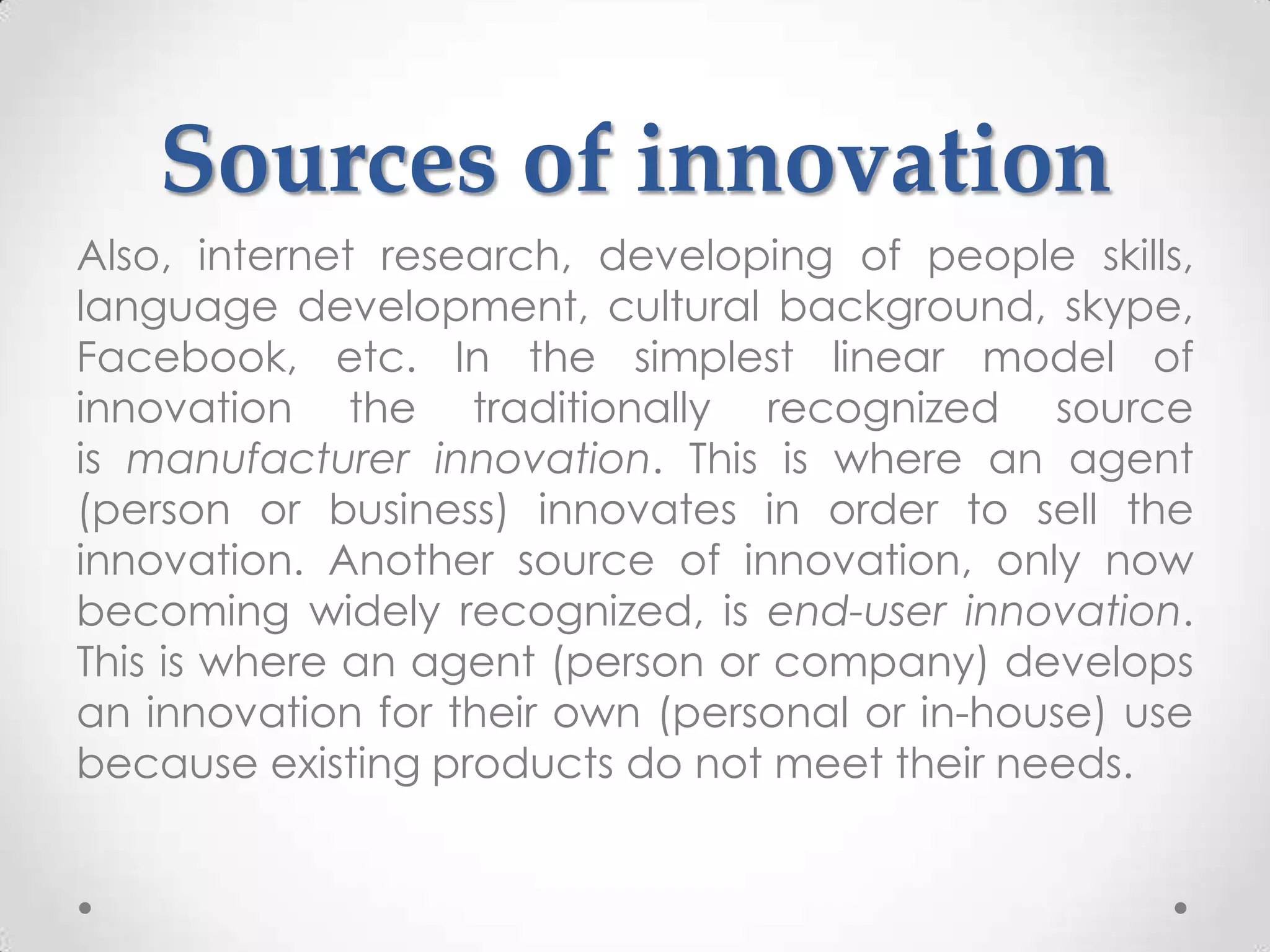 Sources of innovation
Also, internet research, developing of people skills,
language development, cultural background, skype,
Facebook, etc. In the simplest linear model of
innovation the traditionally recognized source
is manufacturer innovation. This is where an agent
(person or business) innovates in order to sell the
innovation. Another source of innovation, only now
becoming widely recognized, is end-user innovation.
This is where an agent (person or company) develops
an innovation for their own (personal or in-house) use
because existing products do not meet their needs.
 