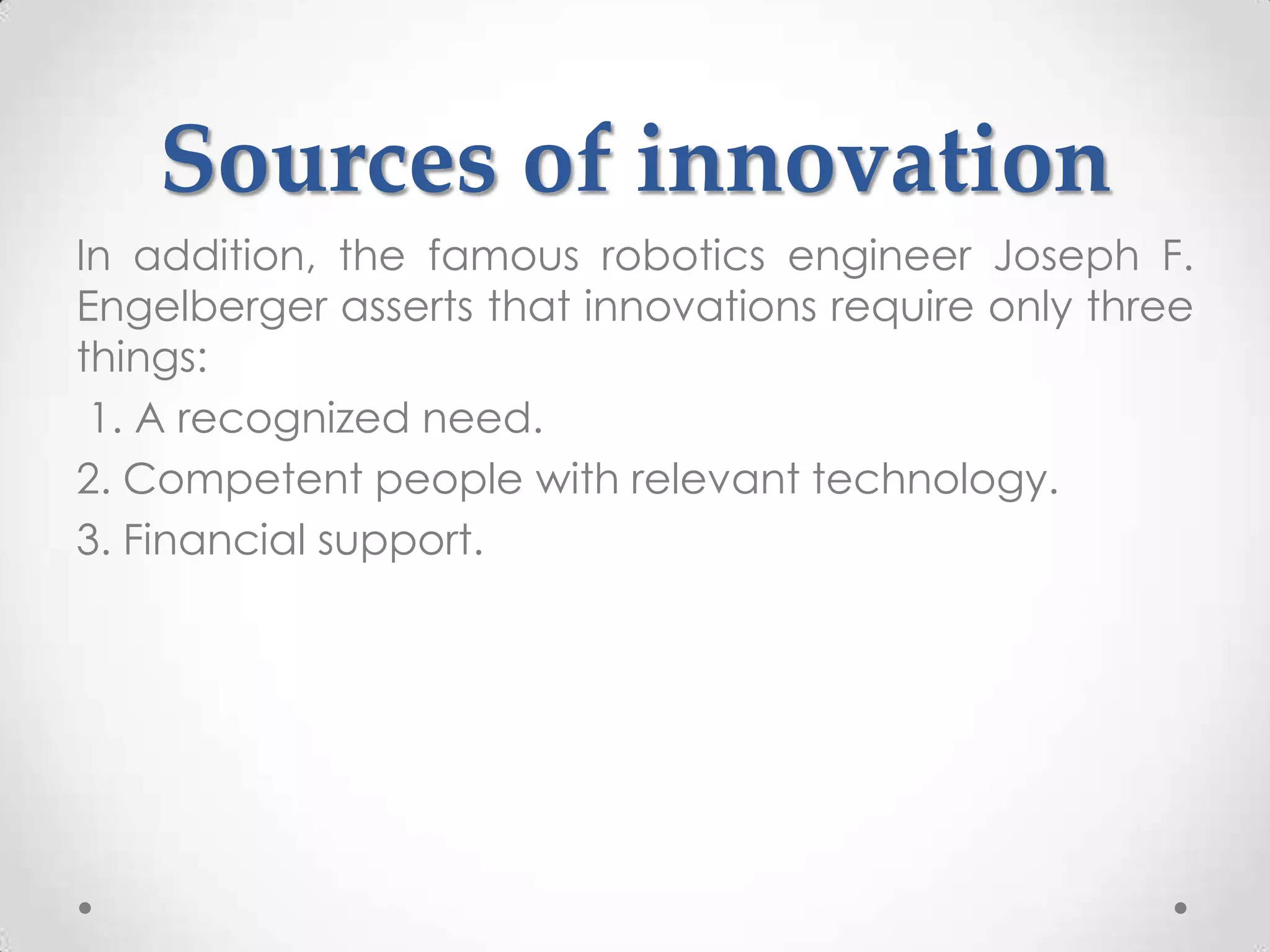 Sources of innovation
In addition, the famous robotics engineer Joseph F.
Engelberger asserts that innovations require only three
things:
 1. A recognized need.
2. Competent people with relevant technology.
3. Financial support.
 
