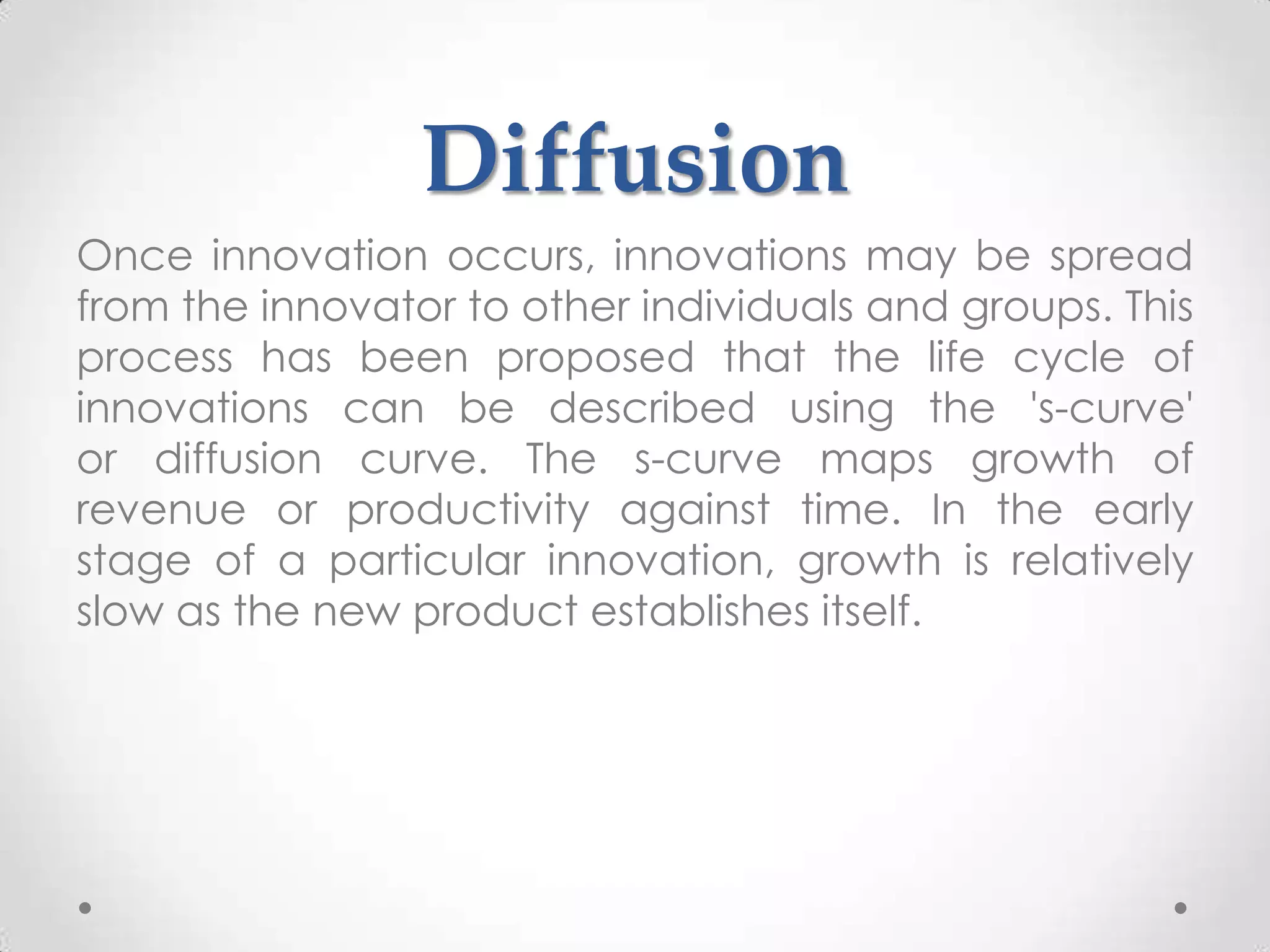Diffusion
Once innovation occurs, innovations may be spread
from the innovator to other individuals and groups. This
process has been proposed that the life cycle of
innovations can be described using the 's-curve'
or diffusion curve. The s-curve maps growth of
revenue or productivity against time. In the early
stage of a particular innovation, growth is relatively
slow as the new product establishes itself.
 