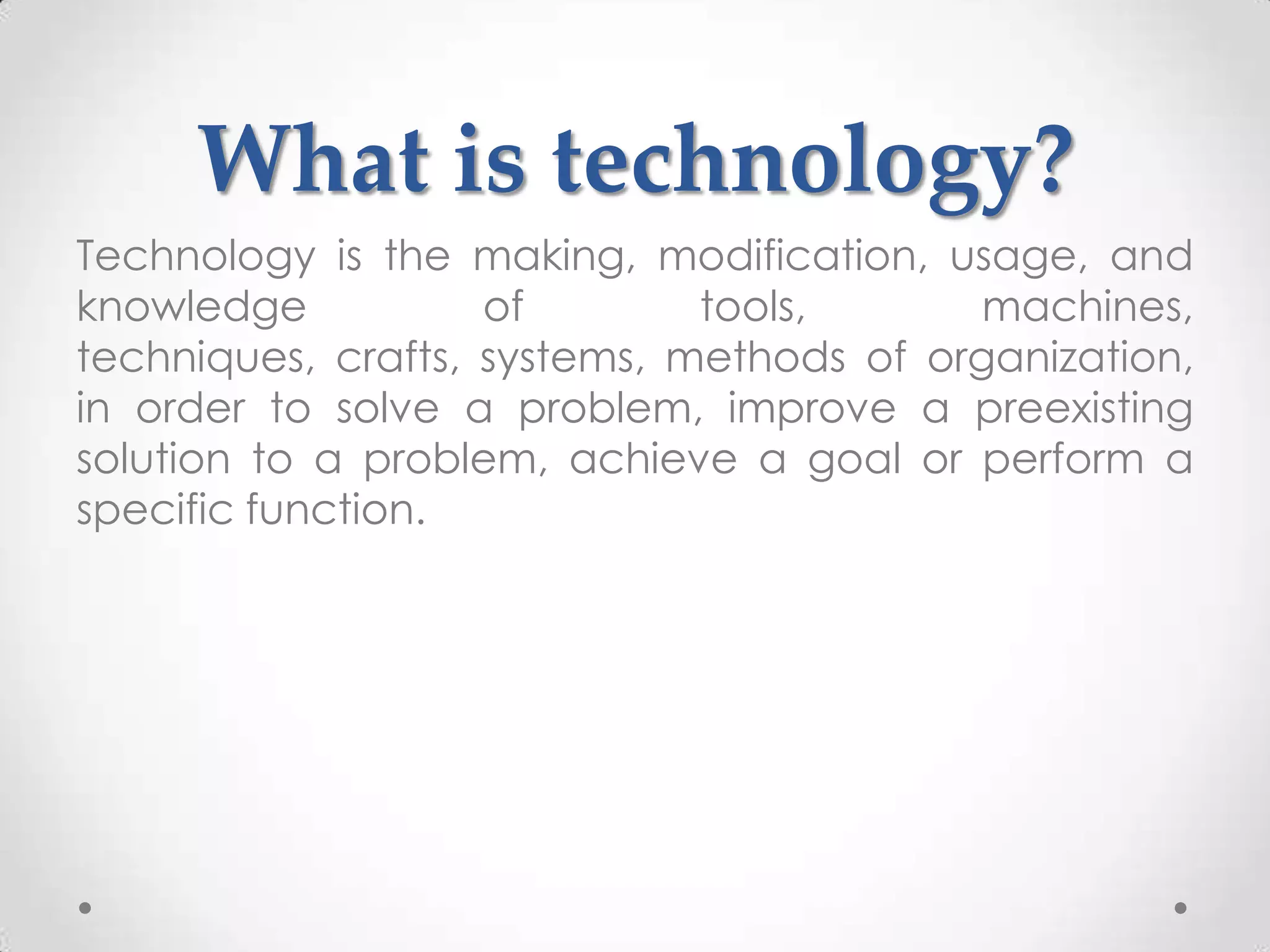 What is technology?
Technology is the making, modification, usage, and
knowledge           of        tools,       machines,
techniques, crafts, systems, methods of organization,
in order to solve a problem, improve a preexisting
solution to a problem, achieve a goal or perform a
specific function.
 