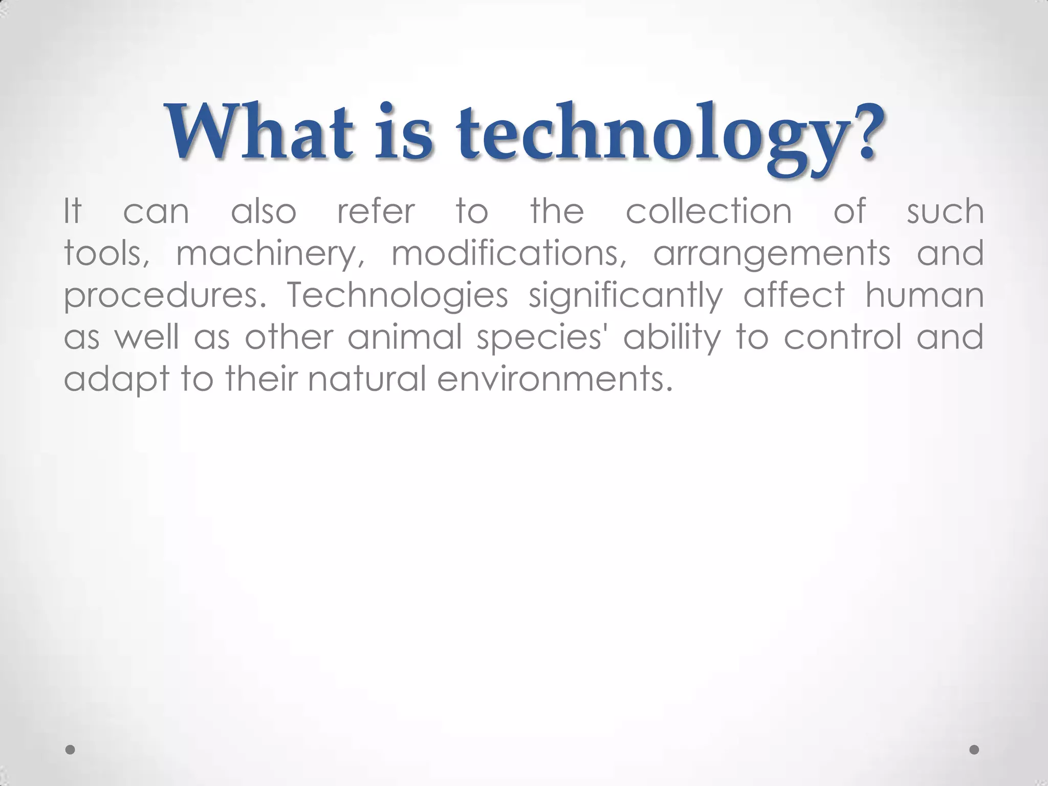 What is technology?
It can also refer to the collection of such
tools, machinery, modifications, arrangements and
procedures. Technologies significantly affect human
as well as other animal species' ability to control and
adapt to their natural environments.
 