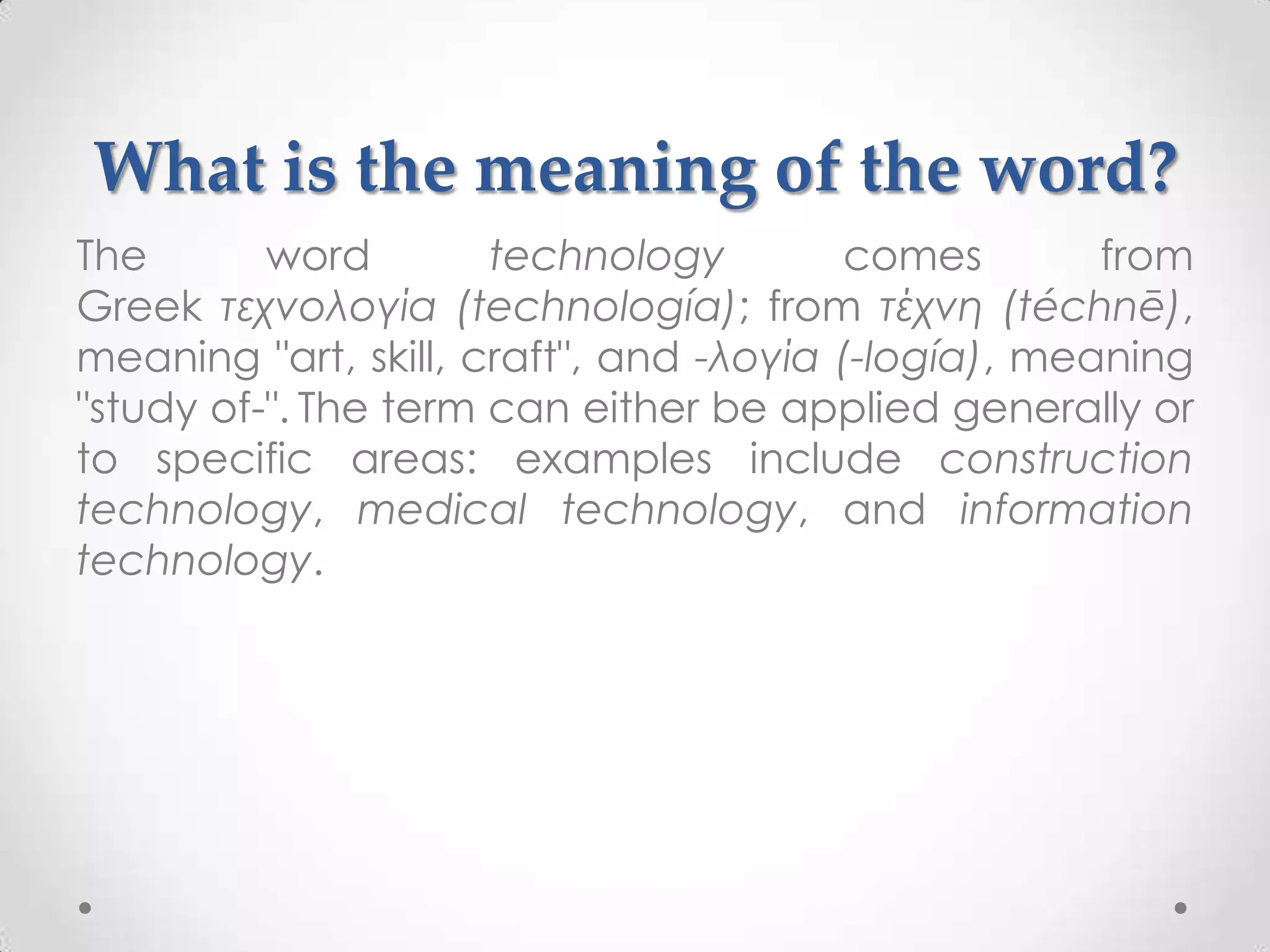 What is the meaning of the word?
The       word        technology         comes       from
Greek τεχνολογία (technología); from τέχνη (téchnē),
meaning "art, skill, craft", and -λογία (-logía), meaning
"study of-". The term can either be applied generally or
to specific areas: examples include construction
technology, medical technology, and information
technology.
 