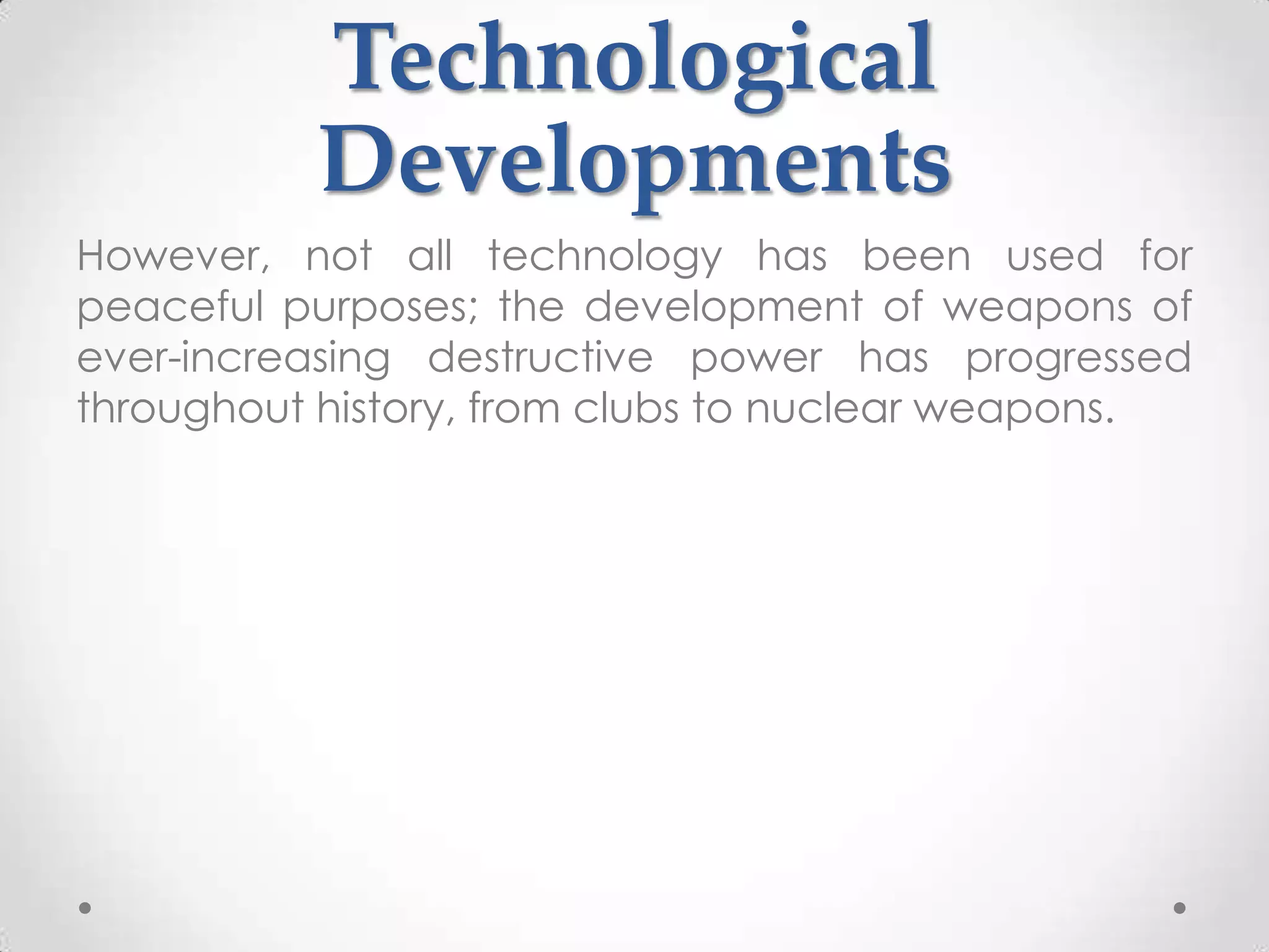 Technological
          Developments
However, not all technology has been used for
peaceful purposes; the development of weapons of
ever-increasing destructive power has progressed
throughout history, from clubs to nuclear weapons.
 