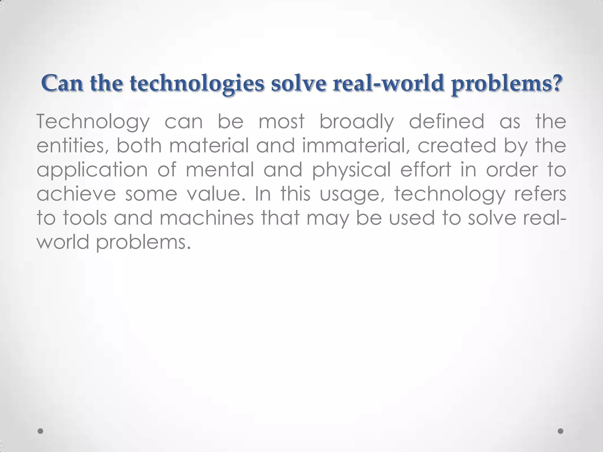 Can the technologies solve real-world problems?
Technology can be most broadly defined as the
entities, both material and immaterial, created by the
application of mental and physical effort in order to
achieve some value. In this usage, technology refers
to tools and machines that may be used to solve real-
world problems.
 