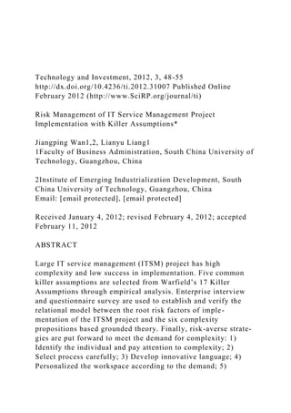Technology and Investment, 2012, 3, 48-55
http://dx.doi.org/10.4236/ti.2012.31007 Published Online
February 2012 (http://www.SciRP.org/journal/ti)
Risk Management of IT Service Management Project
Implementation with Killer Assumptions*
Jiangping Wan1,2, Lianyu Liang1
1Faculty of Business Administration, South China University of
Technology, Guangzhou, China
2Institute of Emerging Industrialization Development, South
China University of Technology, Guangzhou, China
Email: [email protected], [email protected]
Received January 4, 2012; revised February 4, 2012; accepted
February 11, 2012
ABSTRACT
Large IT service management (ITSM) project has high
complexity and low success in implementation. Five common
killer assumptions are selected from Warfield’s 17 Killer
Assumptions through empirical analysis. Enterprise interview
and questionnaire survey are used to establish and verify the
relational model between the root risk factors of imple-
mentation of the ITSM project and the six complexity
propositions based grounded theory. Finally, risk-averse strate-
gies are put forward to meet the demand for complexity: 1)
Identify the individual and pay attention to complexity; 2)
Select process carefully; 3) Develop innovative language; 4)
Personalized the workspace according to the demand; 5)
 