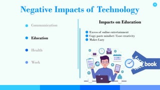 Negative Impacts of Technology
Communication
Education
Health
Work
Impacts on Education
Excess of online entertainment
Copy paste mindset / Lose creativity
Makes Lazy
9
 