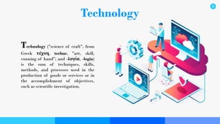 Technology
Technology ("science of craft", from
Greek τέχνη, techne, "art, skill,
cunning of hand"; and -λογία, -logia)
is the sum of techniques, skills,
methods, and processes used in the
production of goods or services or in
the accomplishment of objectives,
such as scientific investigation.
1
 