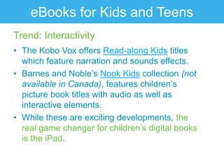 eBooks for Kids and Teens
Trend: Interactivity
• The Kobo Vox offers Read-along Kids titles
  which feature narration and sounds effects.
• Barnes and Noble‟s Nook Kids collection (not
  available in Canada), features children‟s
  picture book titles with audio as well as
  interactive elements.
• While these are exciting developments, the
  real game changer for children‟s digital books
  is the iPad.
 