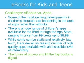 eBooks for Kids and Teens
Challenge: eBooks vs. Apps
• Some of the most exciting developments in
  children's literature are happening in the area
  of apps rather than eBooks.
• There is a huge range of children's apps
  available for the iPad through the App Store,
  ranging in price from 99 cents up to $9.99.
• While some can be static and relatively „low
  tech‟, there are an increasing number of high
  quality apps available with an incredible level
  of interactivity.
• The future of pop-up and lift the flap books is
  digital.
 