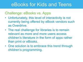 eBooks for Kids and Teens
Challenge: eBooks vs. Apps
• Unfortunately, this level of interactivity is not
  currently being offered by eBook vendors such
  as Overdrive.
• The real challenge for libraries is to remain
  relevant as more and more users access
  children‟s literature in the form of apps rather
  than print or eBooks.
• One solution is to embrace this trend through
  children‟s programming.
 