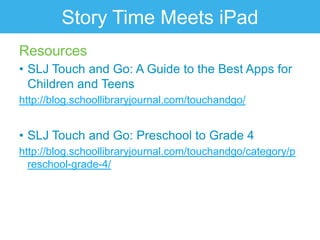 Story Time Meets iPad
Resources
• SLJ Touch and Go: A Guide to the Best Apps for
  Children and Teens
http://blog.schoollibraryjournal.com/touchandgo/


• SLJ Touch and Go: Preschool to Grade 4
http://blog.schoollibraryjournal.com/touchandgo/category/p
  reschool-grade-4/
 