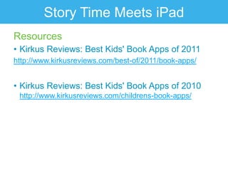 Story Time Meets iPad
Resources
• Kirkus Reviews: Best Kids' Book Apps of 2011
http://www.kirkusreviews.com/best-of/2011/book-apps/


• Kirkus Reviews: Best Kids' Book Apps of 2010
 http://www.kirkusreviews.com/childrens-book-apps/
 