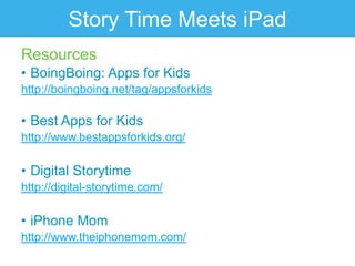 Story Time Meets iPad
Resources
• BoingBoing: Apps for Kids
http://boingboing.net/tag/appsforkids

• Best Apps for Kids
http://www.bestappsforkids.org/

• Digital Storytime
http://digital-storytime.com/

• iPhone Mom
http://www.theiphonemom.com/
 